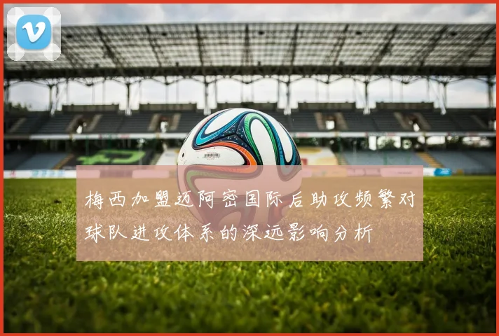 梅西加盟迈阿密国际后助攻频繁对球队进攻体系的深远影响分析