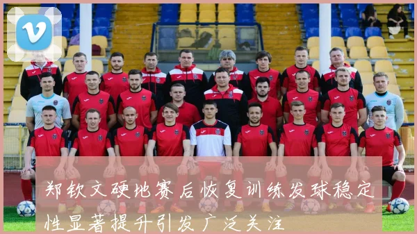 郑钦文硬地赛后恢复训练发球稳定性显著提升引发广泛关注