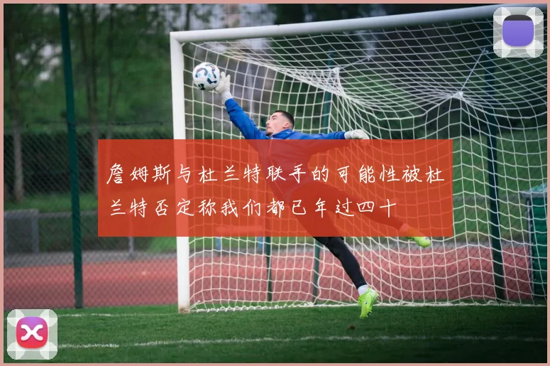 詹姆斯与杜兰特联手的可能性被杜兰特否定称我们都已年过四十