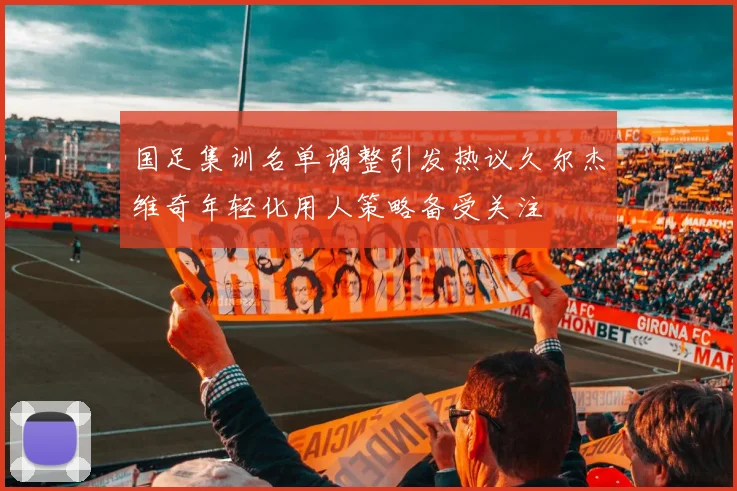 国足集训名单调整引发热议久尔杰维奇年轻化用人策略备受关注