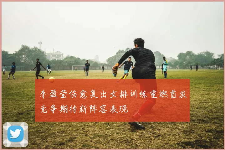 李盈莹伤愈复出女排训练重燃首发竞争期待新阵容表现